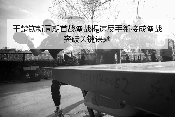 王楚钦新周期首战备战提速反手衔接成备战突破关键课题